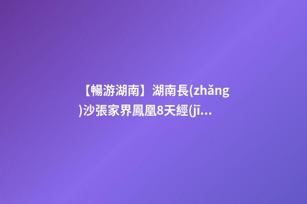 【暢游湖南】湖南長(zhǎng)沙張家界鳳凰8天經(jīng)典旅游攻略！